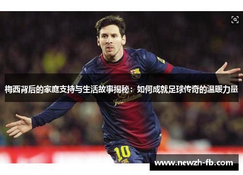 梅西背后的家庭支持与生活故事揭秘：如何成就足球传奇的温暖力量