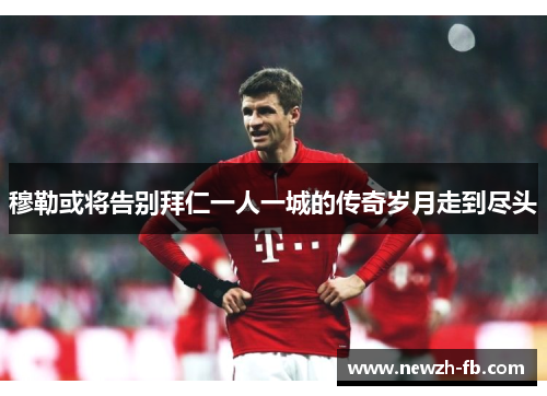 穆勒或将告别拜仁一人一城的传奇岁月走到尽头