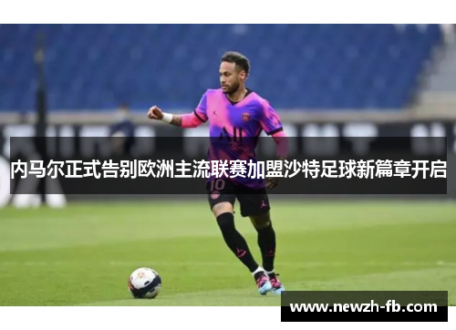 内马尔正式告别欧洲主流联赛加盟沙特足球新篇章开启