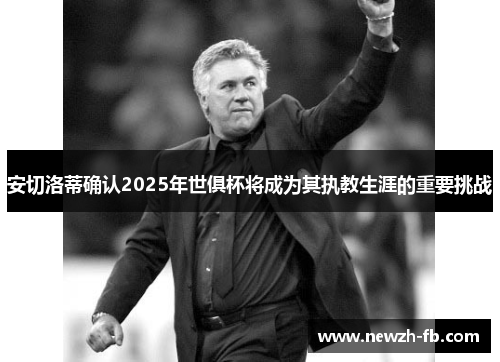 安切洛蒂确认2025年世俱杯将成为其执教生涯的重要挑战
