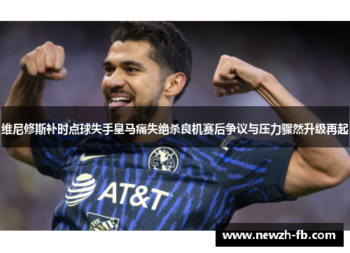 维尼修斯补时点球失手皇马痛失绝杀良机赛后争议与压力骤然升级再起
