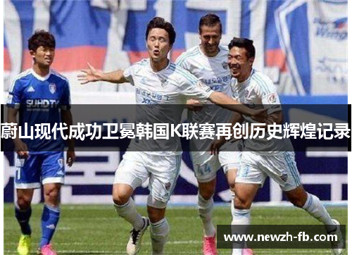 蔚山现代成功卫冕韩国K联赛再创历史辉煌记录