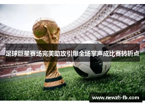 足球巨星赛场完美助攻引爆全场掌声成比赛转折点