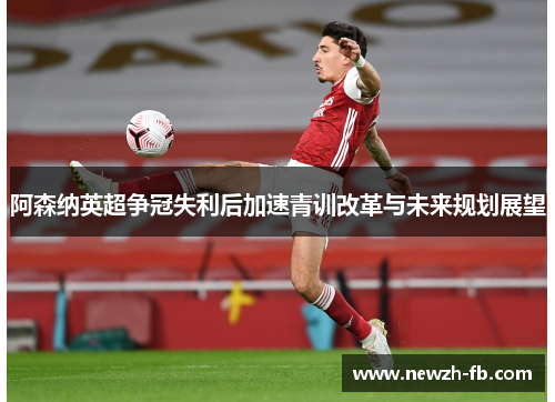 阿森纳英超争冠失利后加速青训改革与未来规划展望