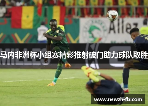 马内非洲杯小组赛精彩推射破门助力球队取胜