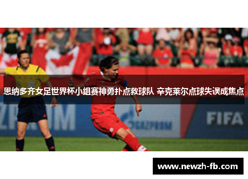 恩纳多齐女足世界杯小组赛神勇扑点救球队 辛克莱尔点球失误成焦点